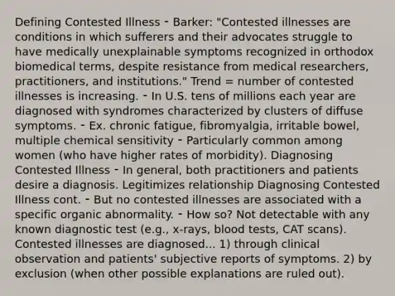 Defining Contested Illness ⁃ Barker: "Contested illnesses are conditions in which sufferers and their advocates struggle to have medically unexplainable symptoms recognized in orthodox biomedical terms, despite resistance from medical researchers, practitioners, and institutions." Trend = number of contested illnesses is increasing. ⁃ In U.S. tens of millions each year are diagnosed with syndromes characterized by clusters of diffuse symptoms. ⁃ Ex. chronic fatigue, fibromyalgia, irritable bowel, multiple chemical sensitivity ⁃ Particularly common among women (who have higher rates of morbidity). Diagnosing Contested Illness ⁃ In general, both practitioners and patients desire a diagnosis. Legitimizes relationship Diagnosing Contested Illness cont. ⁃ But no contested illnesses are associated with a specific organic abnormality. ⁃ How so? Not detectable with any known diagnostic test (e.g., x-rays, blood tests, CAT scans). Contested illnesses are diagnosed... 1) through clinical observation and patients' subjective reports of symptoms. 2) by exclusion (when other possible explanations are ruled out).