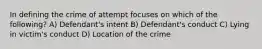 In defining the crime of attempt focuses on which of the following? A) Defendant's intent B) Defendant's conduct C) Lying in victim's conduct D) Location of the crime