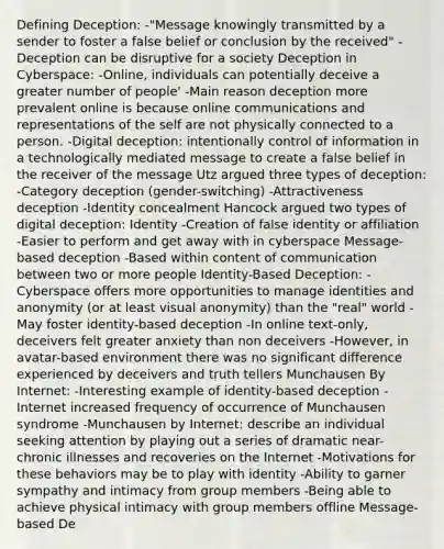 Defining Deception: -"Message knowingly transmitted by a sender to foster a false belief or conclusion by the received" -Deception can be disruptive for a society Deception in Cyberspace: -Online, individuals can potentially deceive a greater number of people' -Main reason deception more prevalent online is because online communications and representations of the self are not physically connected to a person. -Digital deception: intentionally control of information in a technologically mediated message to create a false belief in the receiver of the message Utz argued three types of deception: -Category deception (gender-switching) -Attractiveness deception -Identity concealment Hancock argued two types of digital deception: Identity -Creation of false identity or affiliation -Easier to perform and get away with in cyberspace Message-based deception -Based within content of communication between two or more people Identity-Based Deception: -Cyberspace offers more opportunities to manage identities and anonymity (or at least visual anonymity) than the "real" world -May foster identity-based deception -In online text-only, deceivers felt greater anxiety than non deceivers -However, in avatar-based environment there was no significant difference experienced by deceivers and truth tellers Munchausen By Internet: -Interesting example of identity-based deception -Internet increased frequency of occurrence of Munchausen syndrome -Munchausen by Internet: describe an individual seeking attention by playing out a series of dramatic near-chronic illnesses and recoveries on the Internet -Motivations for these behaviors may be to play with identity -Ability to garner sympathy and intimacy from group members -Being able to achieve physical intimacy with group members offline Message-based De