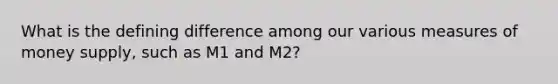 What is the defining difference among our various measures of money supply, such as M1 and M2?