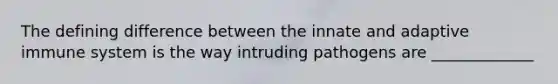 The defining difference between the innate and adaptive immune system is the way intruding pathogens are _____________