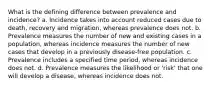 What is the defining difference between prevalence and incidence? a. Incidence takes into account reduced cases due to death, recovery and migration, whereas prevalence does not. b. Prevalence measures the number of new and existing cases in a population, whereas incidence measures the number of new cases that develop in a previously disease-free population. c. Prevalence includes a specified time period, whereas incidence does not. d. Prevalence measures the likelihood or 'risk' that one will develop a disease, whereas incidence does not.