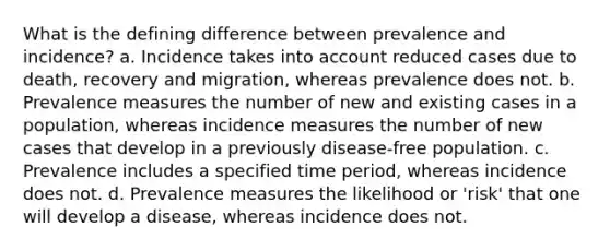 What is the defining difference between prevalence and incidence? a. Incidence takes into account reduced cases due to death, recovery and migration, whereas prevalence does not. b. Prevalence measures the number of new and existing cases in a population, whereas incidence measures the number of new cases that develop in a previously disease-free population. c. Prevalence includes a specified time period, whereas incidence does not. d. Prevalence measures the likelihood or 'risk' that one will develop a disease, whereas incidence does not.