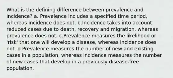 What is the defining difference between prevalence and incidence? a. Prevalence includes a specified time period, whereas incidence does not. b.Incidence takes into account reduced cases due to death, recovery and migration, whereas prevalence does not. c.Prevalence measures the likelihood or 'risk' that one will develop a disease, whereas incidence does not. d.Prevalence measures the number of new and existing cases in a population, whereas incidence measures the number of new cases that develop in a previously disease-free population.