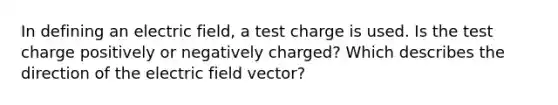 In defining an electric field, a test charge is used. Is the test charge positively or negatively charged? Which describes the direction of the electric field vector?