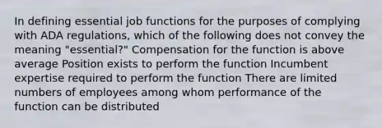 In defining essential job functions for the purposes of complying with ADA regulations, which of the following does not convey the meaning "essential?" Compensation for the function is above average Position exists to perform the function Incumbent expertise required to perform the function There are limited numbers of employees among whom performance of the function can be distributed