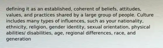 defining it as an established, coherent of beliefs, attitudes, values, and practices shared by a large group of people. Culture includes many types of influences, such as your nationality, ethnicity, religion, gender identity, sexual orientation, physical abilities/ disabilities, age, regional differences, race, and generation