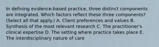 In defining evidence-based practice, three distinct components are integrated. Which factors reflect these three components? (Select all that apply.) A. Client preferences and values B. Synthesis of the most relevant research C. The practitioner's clinical expertise D. The setting where practice takes place E. The interdisciplinary nature of care