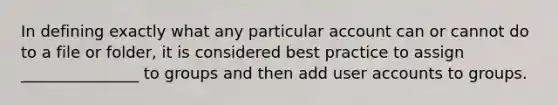 In defining exactly what any particular account can or cannot do to a file or folder, it is considered best practice to assign _______________ to groups and then add user accounts to groups.