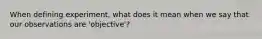 When defining experiment, what does it mean when we say that our observations are 'objective'?