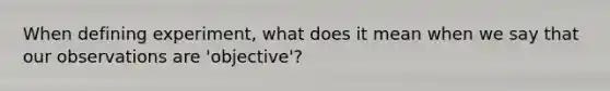 When defining experiment, what does it mean when we say that our observations are 'objective'?