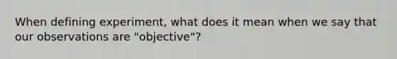 When defining experiment, what does it mean when we say that our observations are "objective"?