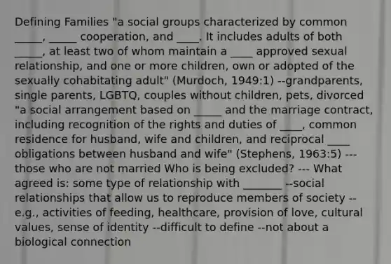 Defining Families "a social groups characterized by common _____, _____ cooperation, and ____. It includes adults of both _____, at least two of whom maintain a ____ approved sexual relationship, and one or more children, own or adopted of the sexually cohabitating adult" (Murdoch, 1949:1) --grandparents, single parents, LGBTQ, couples without children, pets, divorced "a social arrangement based on _____ and the marriage contract, including recognition of the rights and duties of ____, common residence for husband, wife and children, and reciprocal ____ obligations between husband and wife" (Stephens, 1963:5) ---those who are not married Who is being excluded? --- What agreed is: some type of relationship with _______ --social relationships that allow us to reproduce members of society --e.g., activities of feeding, healthcare, provision of love, cultural values, sense of identity --difficult to define --not about a biological connection