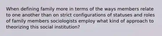 When defining family more in terms of the ways members relate to one another than on strict configurations of statuses and roles of family members sociologists employ what kind of approach to theorizing this social institution?