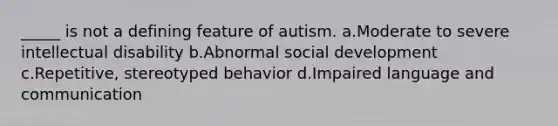 _____ is not a defining feature of autism. a.Moderate to severe intellectual disability b.Abnormal social development c.Repetitive, stereotyped behavior d.Impaired language and communication