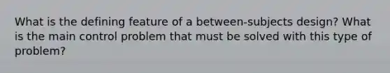 What is the defining feature of a between-subjects design? What is the main control problem that must be solved with this type of problem?