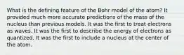 What is the defining feature of the Bohr model of the atom? It provided much more accurate predictions of the mass of the nucleus than previous models. It was the first to treat electrons as waves. It was the first to describe the energy of electrons as quantized. It was the first to include a nucleus at the center of the atom.