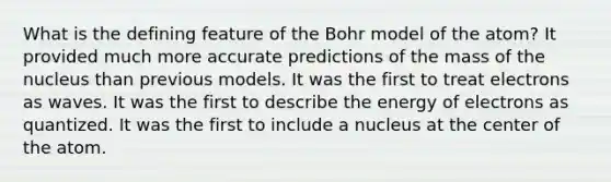 What is the defining feature of the Bohr model of the atom? It provided much more accurate predictions of the mass of the nucleus than previous models. It was the first to treat electrons as waves. It was the first to describe the energy of electrons as quantized. It was the first to include a nucleus at the center of the atom.