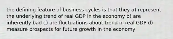 the defining feature of business cycles is that they a) represent the underlying trend of real GDP in the economy b) are inherently bad c) are fluctuations about trend in real GDP d) measure prospects for future growth in the economy