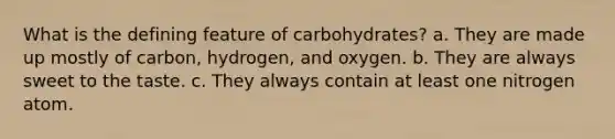 What is the defining feature of carbohydrates? a. They are made up mostly of carbon, hydrogen, and oxygen. b. They are always sweet to the taste. c. They always contain at least one nitrogen atom.