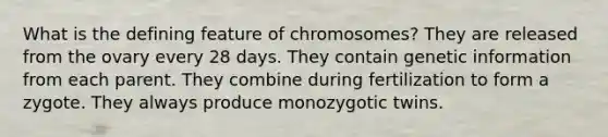 What is the defining feature of chromosomes? They are released from the ovary every 28 days. They contain genetic information from each parent. They combine during fertilization to form a zygote. They always produce monozygotic twins.