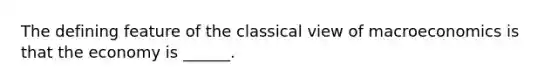 The defining feature of the classical view of macroeconomics is that the economy is​ ______.