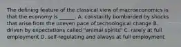 The defining feature of the classical view of macroeconomics is that the economy is​ ______. A. constantly bombarded by shocks that arise from the uneven pace of technological change B. driven by expectations called​ "animal spirits" C. rarely at full employment D. ​self-regulating and always at full employment