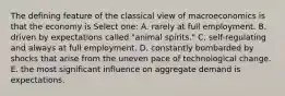 The defining feature of the classical view of macroeconomics is that the economy is Select one: A. rarely at full employment. B. driven by expectations called "animal spirits." C. self-regulating and always at full employment. D. constantly bombarded by shocks that arise from the uneven pace of technological change. E. the most significant influence on aggregate demand is expectations.