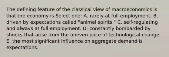 The defining feature of the classical view of macroeconomics is that the economy is Select one: A. rarely at full employment. B. driven by expectations called "animal spirits." C. self-regulating and always at full employment. D. constantly bombarded by shocks that arise from the uneven pace of technological change. E. the most significant influence on aggregate demand is expectations.