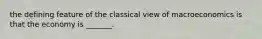 the defining feature of the classical view of macroeconomics is that the economy is _______.