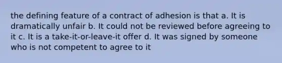 the defining feature of a contract of adhesion is that a. It is dramatically unfair b. It could not be reviewed before agreeing to it c. It is a take-it-or-leave-it offer d. It was signed by someone who is not competent to agree to it