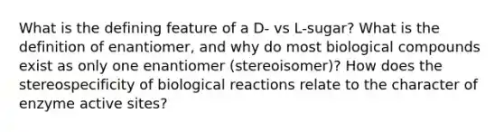 What is the defining feature of a D- vs L-sugar? What is the definition of enantiomer, and why do most biological compounds exist as only one enantiomer (stereoisomer)? How does the stereospecificity of biological reactions relate to the character of enzyme active sites?