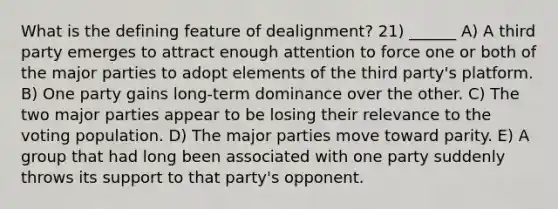 What is the defining feature of dealignment? 21) ______ A) A third party emerges to attract enough attention to force one or both of the major parties to adopt elements of the third party's platform. B) One party gains long-term dominance over the other. C) The two major parties appear to be losing their relevance to the voting population. D) The major parties move toward parity. E) A group that had long been associated with one party suddenly throws its support to that party's opponent.