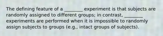 The defining feature of a ________ experiment is that subjects are randomly assigned to different groups; in contrast, ________ experiments are performed when it is impossible to randomly assign subjects to groups (e.g., intact groups of subjects).