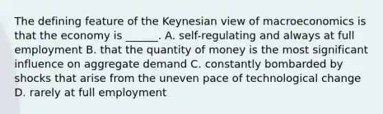 The defining feature of the Keynesian view of macroeconomics is that the economy is​ ______. A. ​self-regulating and always at full employment B. that the quantity of money is the most significant influence on aggregate demand C. constantly bombarded by shocks that arise from the uneven pace of technological change D. rarely at full employment