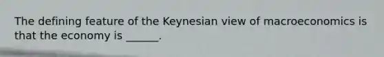 The defining feature of the Keynesian view of macroeconomics is that the economy is​ ______.