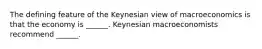 The defining feature of the Keynesian view of macroeconomics is that the economy is​ ______. Keynesian macroeconomists recommend​ ______.