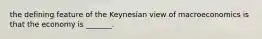 the defining feature of the Keynesian view of macroeconomics is that the economy is _______.