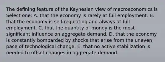 The defining feature of the Keynesian view of macroeconomics is Select one: A. that the economy is rarely at full employment. B. that the economy is self-regulating and always at full employment. C. that the quantity of money is the most significant influence on aggregate demand. D. that the economy is constantly bombarded by shocks that arise from the uneven pace of technological change. E. that no active stabilization is needed to offset changes in aggregate demand.