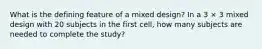 What is the defining feature of a mixed design? In a 3 × 3 mixed design with 20 subjects in the first cell, how many subjects are needed to complete the study?