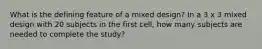 What is the defining feature of a mixed design? In a 3 x 3 mixed design with 20 subjects in the first cell, how many subjects are needed to complete the study?