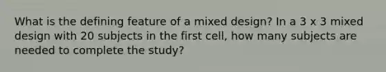 What is the defining feature of a mixed design? In a 3 x 3 mixed design with 20 subjects in the first cell, how many subjects are needed to complete the study?