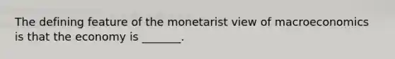 The defining feature of the monetarist view of macroeconomics is that the economy is​ _______.