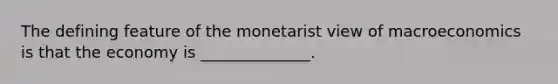 The defining feature of the monetarist view of macroeconomics is that the economy is ______________.