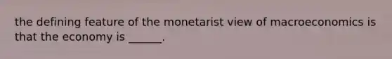 the defining feature of the monetarist view of macroeconomics is that the economy is ______.