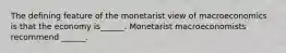 The defining feature of the monetarist view of macroeconomics is that the economy​ is______. Monetarist macroeconomists recommend​ ______.