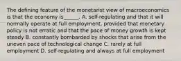 The defining feature of the monetarist view of macroeconomics is that the economy​ is______. A. ​self-regulating and that it will normally operate at full​ employment, provided that monetary policy is not erratic and that the pace of money growth is kept steady B. constantly bombarded by shocks that arise from the uneven pace of technological change C. rarely at full employment D. ​self-regulating and always at full employment