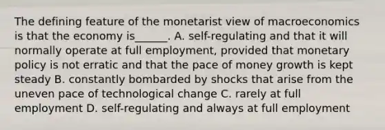 The defining feature of the monetarist view of macroeconomics is that the economy​ is______. A. ​self-regulating and that it will normally operate at full​ employment, provided that <a href='https://www.questionai.com/knowledge/kEE0G7Llsx-monetary-policy' class='anchor-knowledge'>monetary policy</a> is not erratic and that the pace of money growth is kept steady B. constantly bombarded by shocks that arise from the uneven pace of technological change C. rarely at full employment D. ​self-regulating and always at full employment