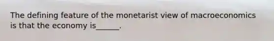 The defining feature of the monetarist view of macroeconomics is that the economy​ is______.