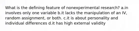 What is the defining feature of nonexperimental research? a.in involves only one variable b.it lacks the manipulation of an IV, random assignment, or both. c.it is about personality and individual differences d.it has high external validity